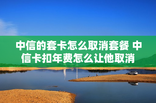中信的套卡怎么取消套餐 中信卡扣年费怎么让他取消