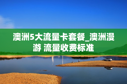 澳洲5大流量卡套餐_澳洲漫游 流量收费标准