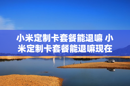 小米定制卡套餐能退嘛 小米定制卡套餐能退嘛现在