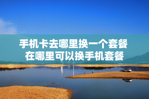 手机卡去哪里换一个套餐 在哪里可以换手机套餐