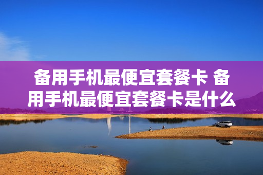 备用手机最便宜套餐卡 备用手机最便宜套餐卡是什么