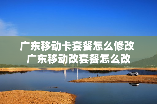 广东移动卡套餐怎么修改 广东移动改套餐怎么改