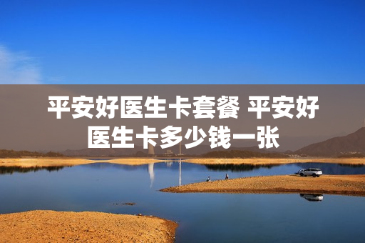 平安好医生卡套餐 平安好医生卡多少钱一张