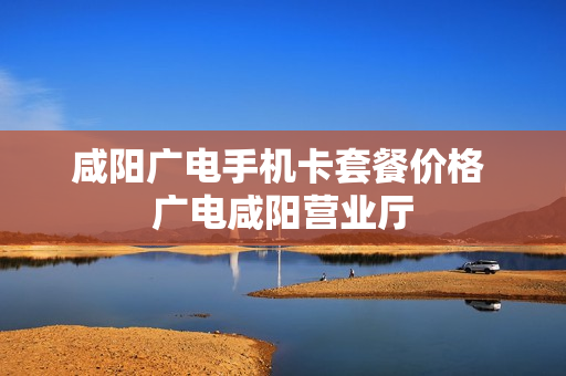 咸阳广电手机卡套餐价格 广电咸阳营业厅