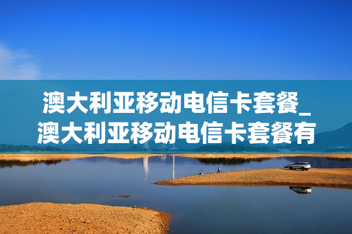 澳大利亚移动电信卡套餐_澳大利亚移动电信卡套餐有哪些