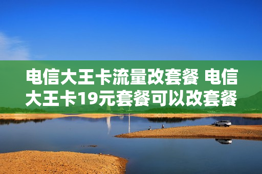 电信大王卡流量改套餐 电信大王卡19元套餐可以改套餐吗