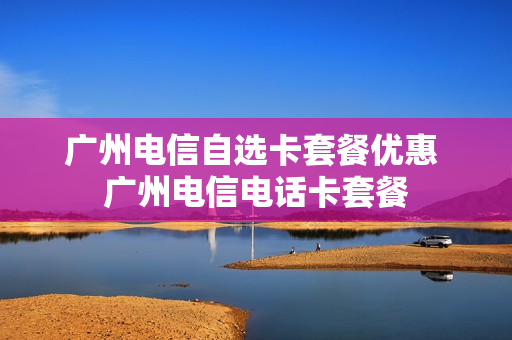 广州电信自选卡套餐优惠 广州电信电话卡套餐