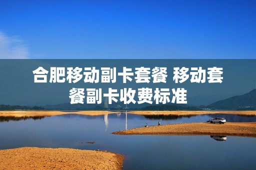 合肥移动副卡套餐 移动套餐副卡收费标准