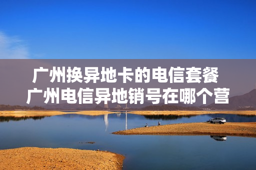 广州换异地卡的电信套餐 广州电信异地销号在哪个营业厅