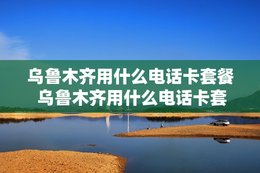 乌鲁木齐用什么电话卡套餐 乌鲁木齐用什么电话卡套餐好