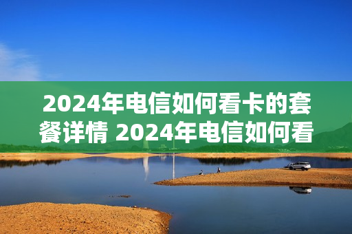 2024年电信如何看卡的套餐详情 2024年电信如何看卡的套餐详情呢