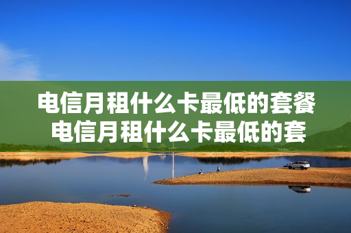 电信月租什么卡最低的套餐 电信月租什么卡最低的套餐呢