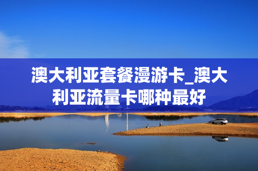澳大利亚套餐漫游卡_澳大利亚流量卡哪种最好