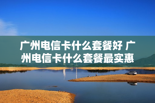 广州电信卡什么套餐好 广州电信卡什么套餐最实惠