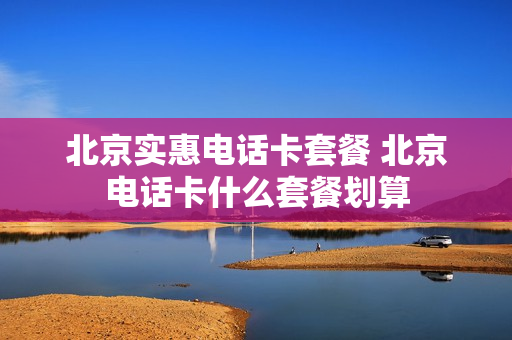 北京实惠电话卡套餐 北京电话卡什么套餐划算