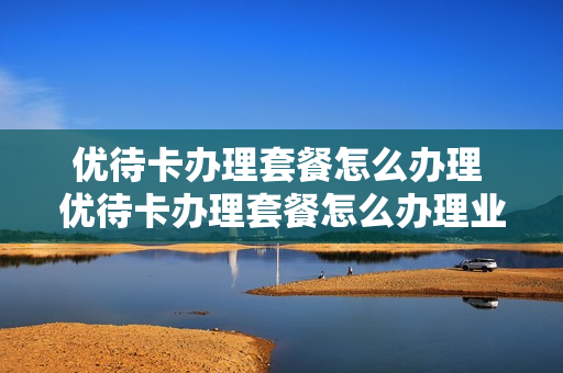 优待卡办理套餐怎么办理 优待卡办理套餐怎么办理业务