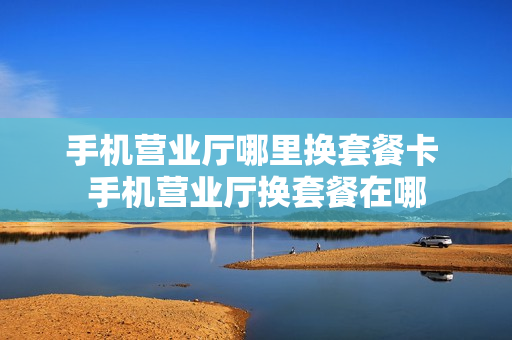 手机营业厅哪里换套餐卡 手机营业厅换套餐在哪