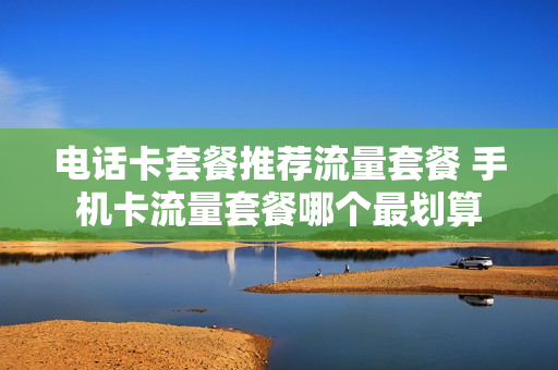 电话卡套餐推荐流量套餐 手机卡流量套餐哪个最划算