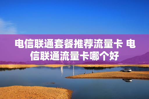 电信联通套餐推荐流量卡 电信联通流量卡哪个好