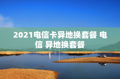 2021电信卡异地换套餐 电信 异地换套餐