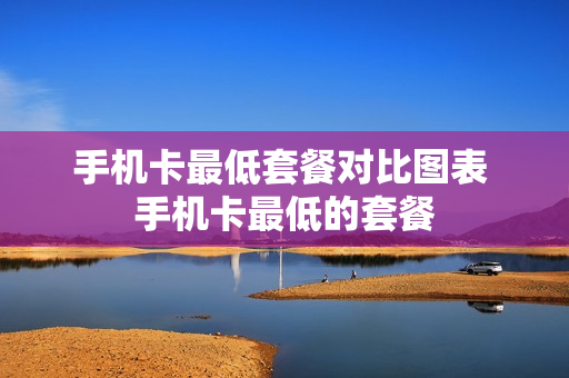 手机卡最低套餐对比图表 手机卡最低的套餐