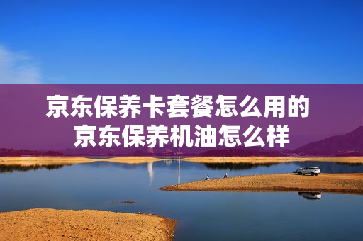 京东保养卡套餐怎么用的 京东保养机油怎么样