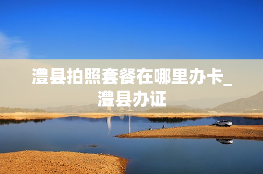 澧县拍照套餐在哪里办卡_澧县办证