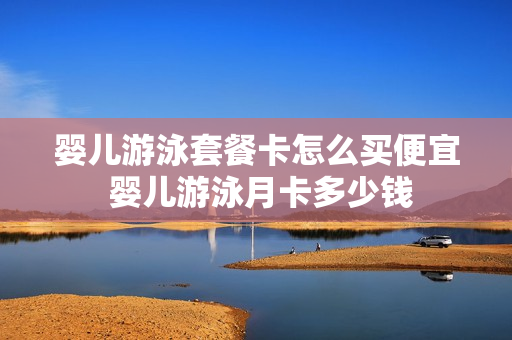 婴儿游泳套餐卡怎么买便宜 婴儿游泳月卡多少钱