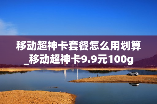 移动超神卡套餐怎么用划算_移动超神卡9.9元100g