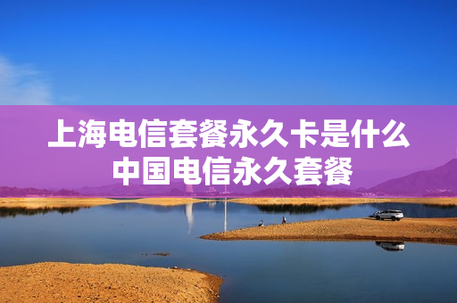 上海电信套餐永久卡是什么 中国电信永久套餐