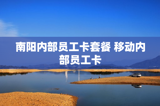 南阳内部员工卡套餐 移动内部员工卡
