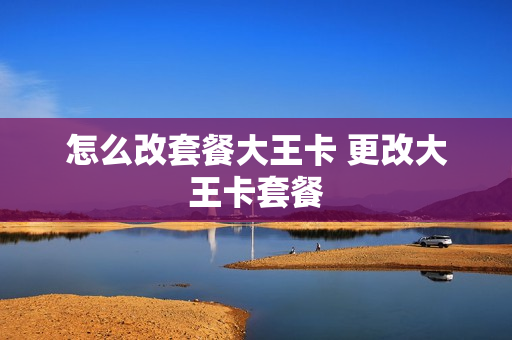 怎么改套餐大王卡 更改大王卡套餐