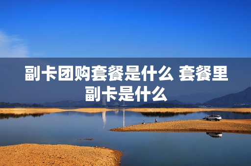 副卡团购套餐是什么 套餐里副卡是什么