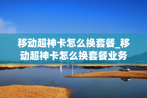 移动超神卡怎么换套餐_移动超神卡怎么换套餐业务