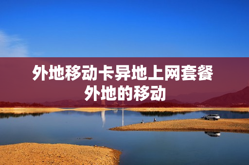 外地移动卡异地上网套餐 外地的移动