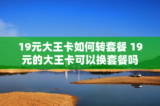 19元大王卡如何转套餐 19元的大王卡可以换套餐吗