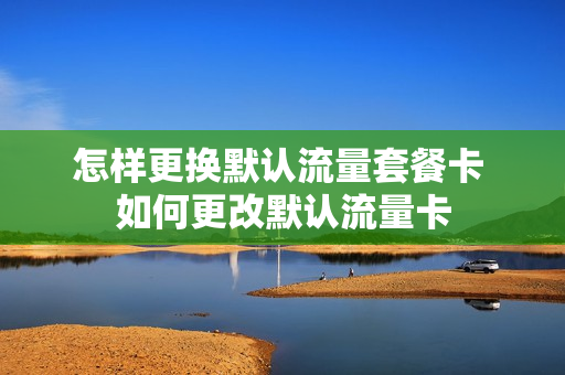 怎样更换默认流量套餐卡 如何更改默认流量卡