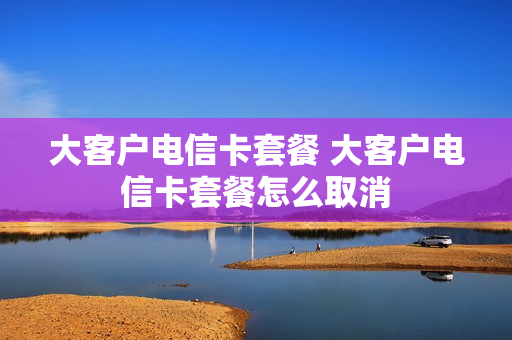大客户电信卡套餐 大客户电信卡套餐怎么取消