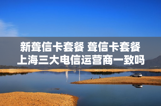 新聋信卡套餐 聋信卡套餐上海三大电信运营商一致吗?