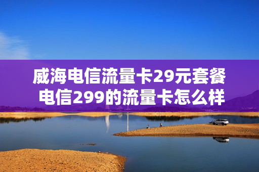 威海电信流量卡29元套餐 电信299的流量卡怎么样