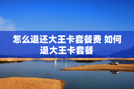 怎么退还大王卡套餐费 如何退大王卡套餐
