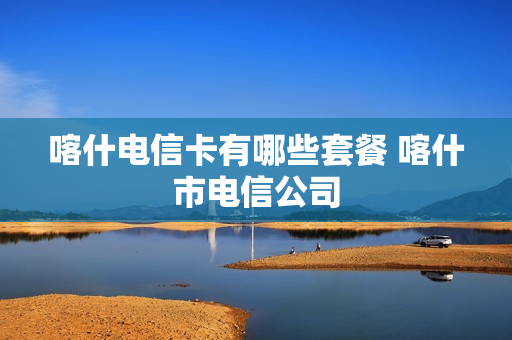 喀什电信卡有哪些套餐 喀什市电信公司