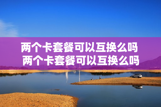 两个卡套餐可以互换么吗 两个卡套餐可以互换么吗