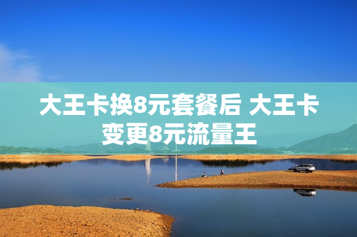 大王卡换8元套餐后 大王卡变更8元流量王