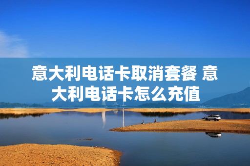 意大利电话卡取消套餐 意大利电话卡怎么充值