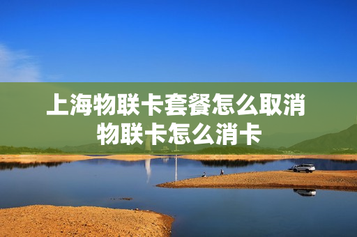 上海物联卡套餐怎么取消 物联卡怎么消卡