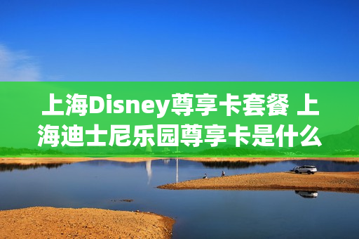 上海Disney尊享卡套餐 上海迪士尼乐园尊享卡是什么意思