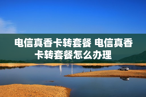 电信真香卡转套餐 电信真香卡转套餐怎么办理