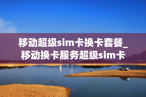 移动超级sim卡换卡套餐_移动换卡服务超级sim卡