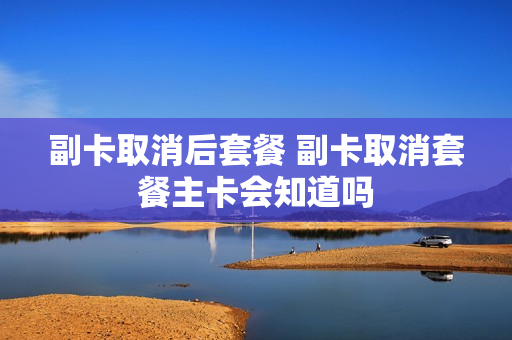 副卡取消后套餐 副卡取消套餐主卡会知道吗